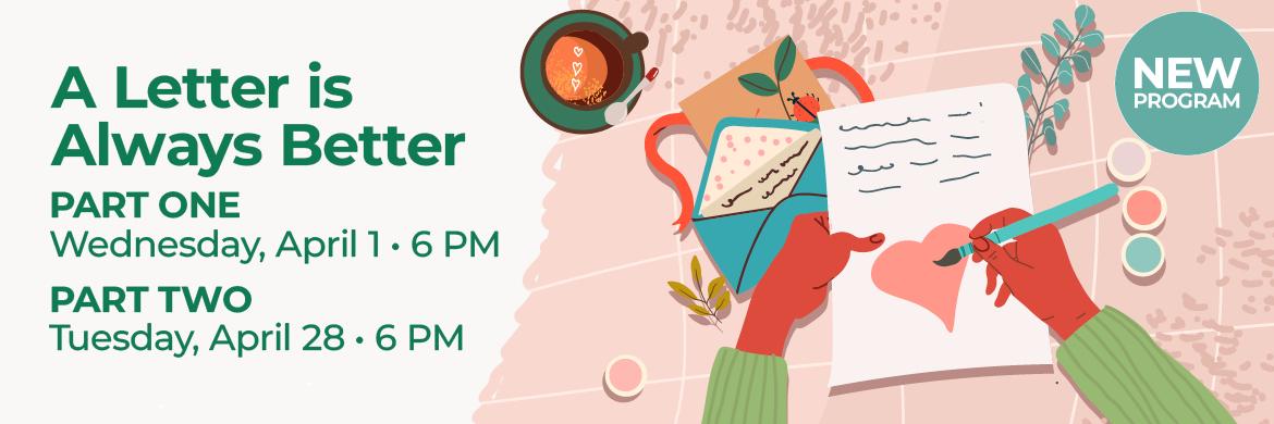 Drawing of hands writing letter with text: A Letter is Always Better, Part One Wednesday, April 1 6PM, Part Two, Tuesday, April 28 6PM